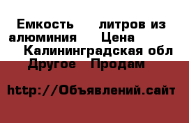 Емкость 960 литров из алюминия.  › Цена ­ 35 000 - Калининградская обл. Другое » Продам   